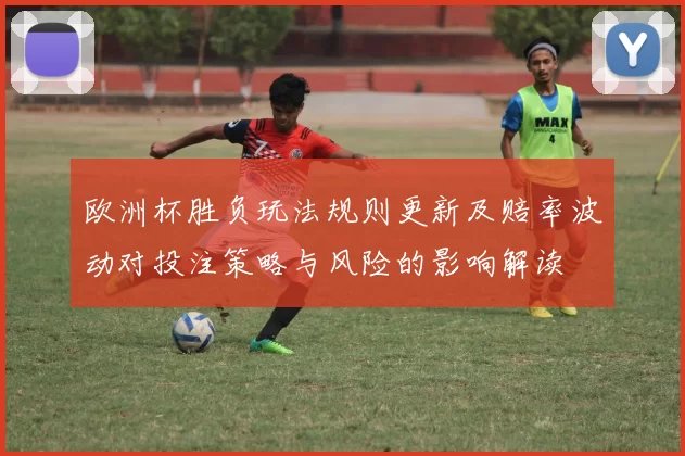 欧洲杯胜负玩法规则更新及赔率波动对投注策略与风险的影响解读