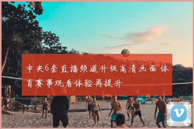 中央6套直播频道升级高清画面 体育赛事观看体验再提升