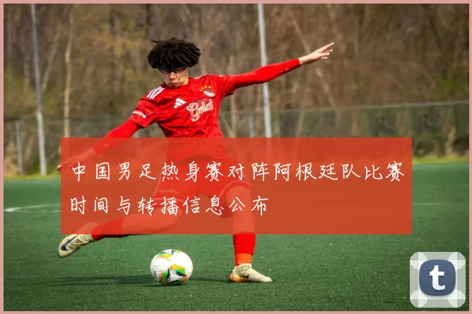 中国男足热身赛对阵阿根廷队比赛时间与转播信息公布