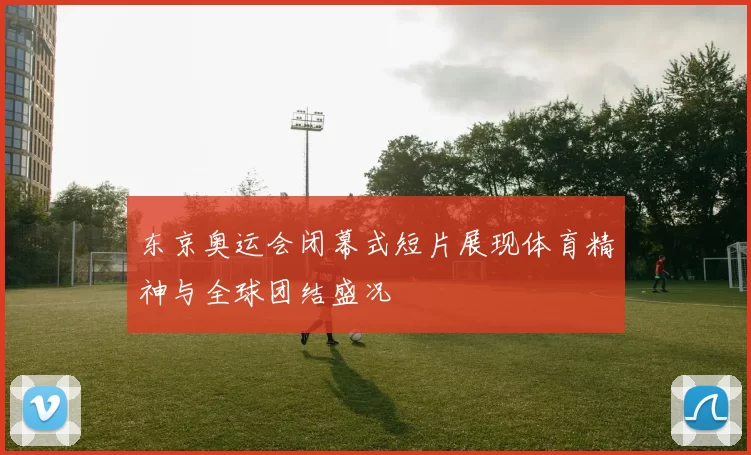 东京奥运会闭幕式短片展现体育精神与全球团结盛况