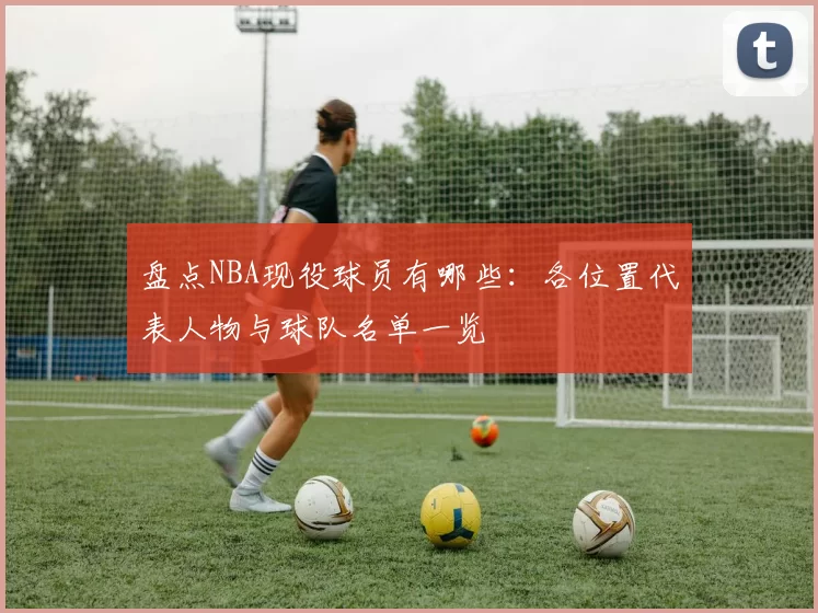 盘点NBA现役球员有哪些：各位置代表人物与球队名单一览