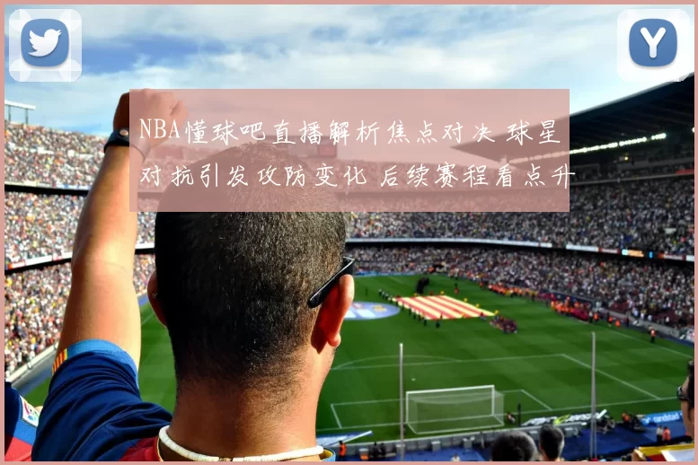 NBA懂球吧直播解析焦点对决 球星对抗引发攻防变化 后续赛程看点升级