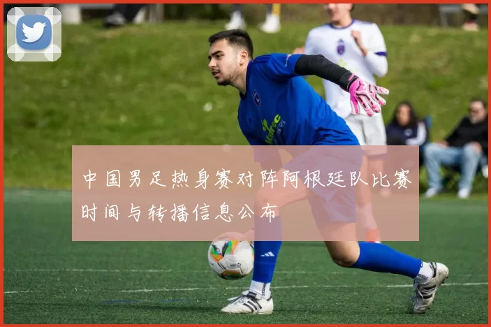 中国男足热身赛对阵阿根廷队比赛时间与转播信息公布