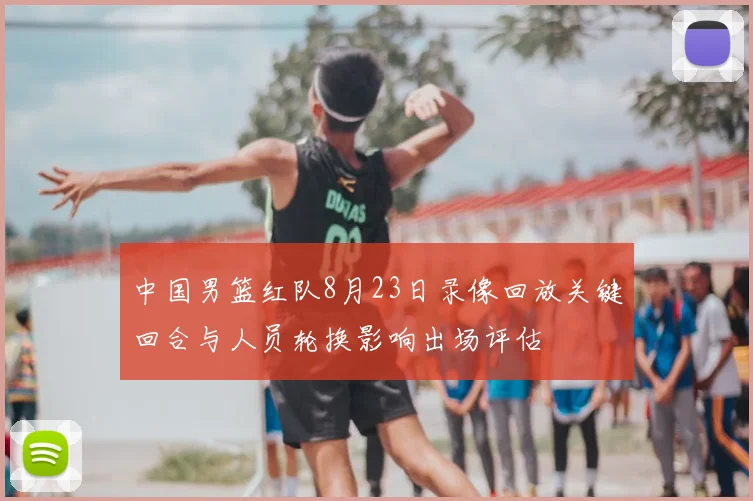 中国男篮红队8月23日录像回放关键回合与人员轮换影响出场评估