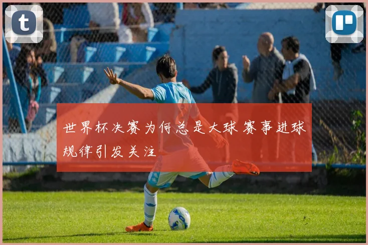 世界杯决赛为何总是大球 赛事进球规律引发关注