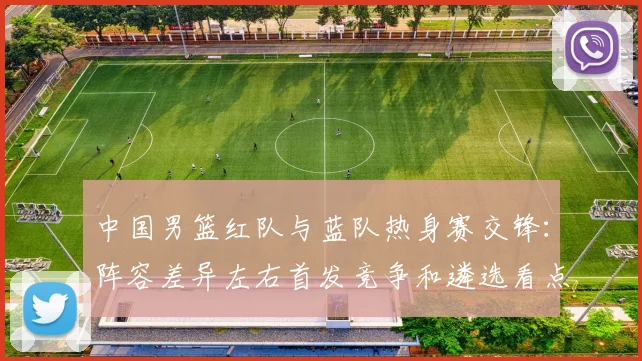 中国男篮红队与蓝队热身赛交锋：阵容差异左右首发竞争和遴选看点