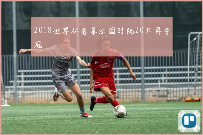 2018世界杯落幕法国时隔20年再夺冠