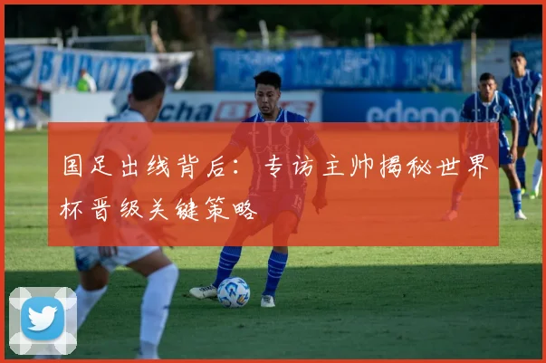 国足出线背后：专访主帅揭秘世界杯晋级关键策略