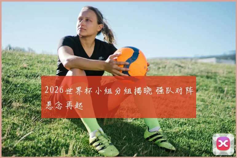 2026世界杯小组分组揭晓 强队对阵悬念再起