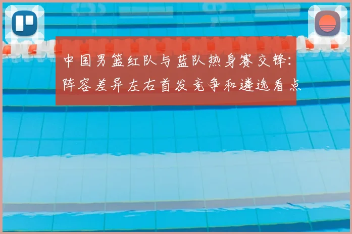 中国男篮红队与蓝队热身赛交锋：阵容差异左右首发竞争和遴选看点