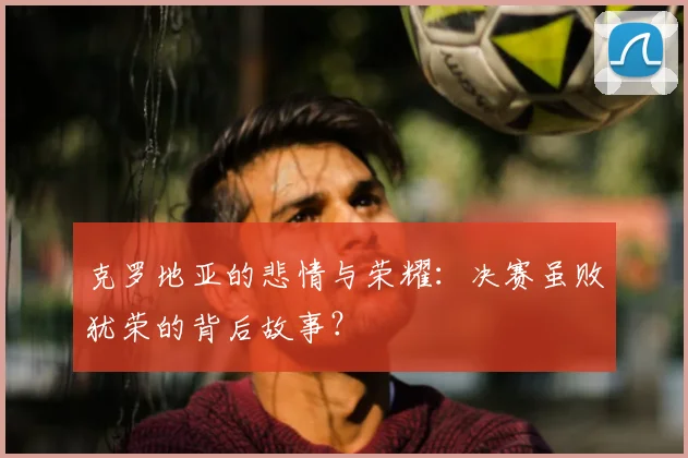 克罗地亚的悲情与荣耀:决赛虽败犹荣的背后故事?